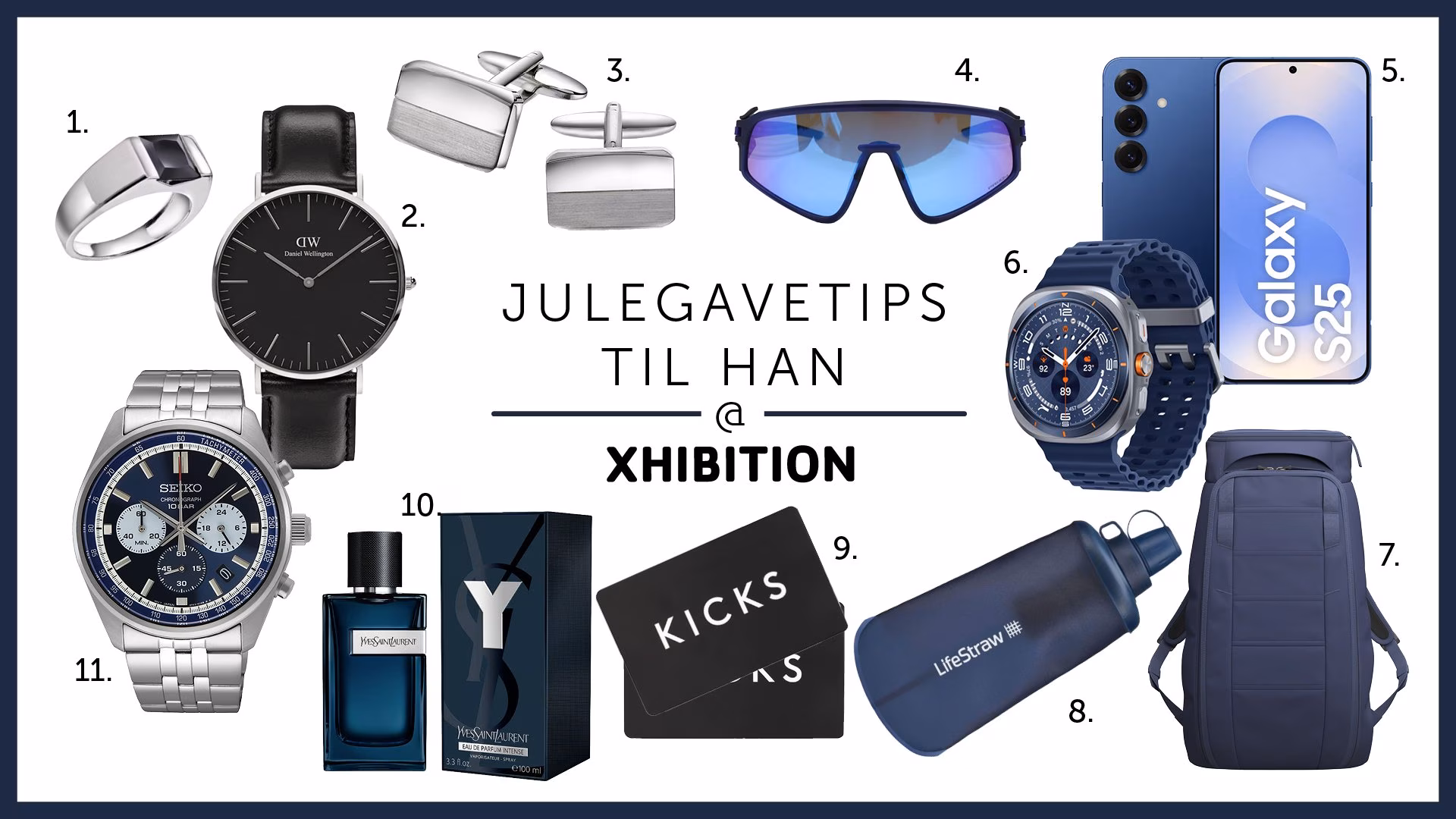 1. Gullfunn Alexander Alexander, Ring i rhodinert 925 sølv med sort zirkonia 1599,- 2. Bjørklund Daniel Wellington Classic Black Sheffield 40 mm 1999,- 3. Gullfunn Alexander Alexander, Mansjettknapper i 925 sølv 1499,- 4. Krogh Optikk Oakley OO940406 2505,- 5. Elkjøp Samsung Galaxy S25 5G smarttelefon 12_128GB (Navy) 11490,- 6. Elkjøp Samsung Galaxy Watch Ultra (2025) 47mm LTE (blå) 8490,- 7. Sport1  DB Hugger Backpack 25L 2199,- 8. Chillout LifeStraw Peak Squeeze Bottle vannrenseflaske (650ml) 669,- 9. Kicks Gavekort 10. Kicks Yves Saint Laurent Y EdP Intense 1699,- 11. Gullfunn Seiko Conseptual herreklokke i stål med kronograf 3298,-: 